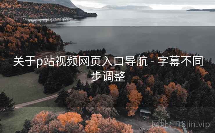 关于p站视频网页入口导航 - 字幕不同步调整 关于p站视频网页入口导航 - 字幕不同步调整