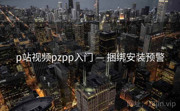 p站视频pzpp入门 — 捆绑安装预警 p站视频pzpp入门 — 捆绑安装预警