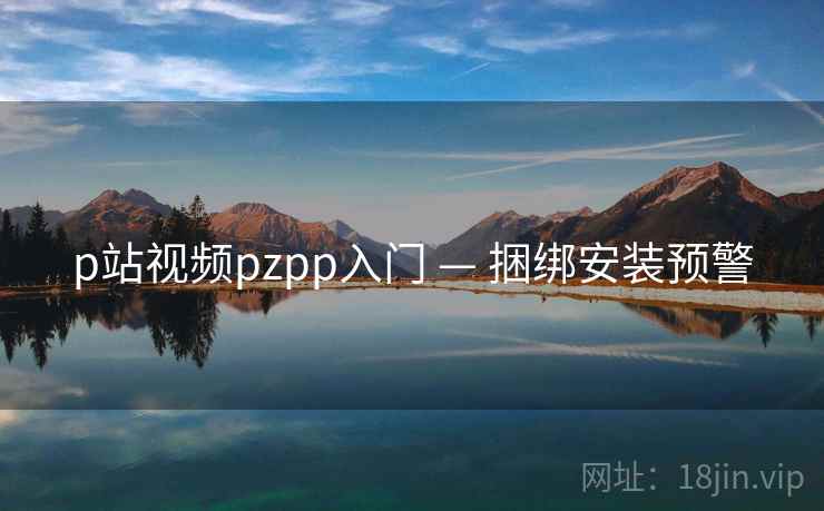 p站视频pzpp入门 — 捆绑安装预警 p站视频pzpp入门 — 捆绑安装预警
