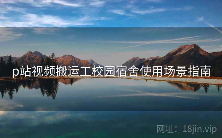 p站视频搬运工校园宿舍使用场景指南 p站视频搬运工校园宿舍使用场景指南